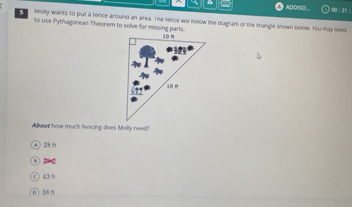 ADDISO... 00 : 31 :
C Molly wants to put a fence around an area. I he fence will follow the diagram of the triangle shown below. 'You may need
to use Pythagorean Theorem to solve for missing parts.
About how much fencing does Molly need?
A 28 ft
B 
c) 43 ft
D) 38 ft