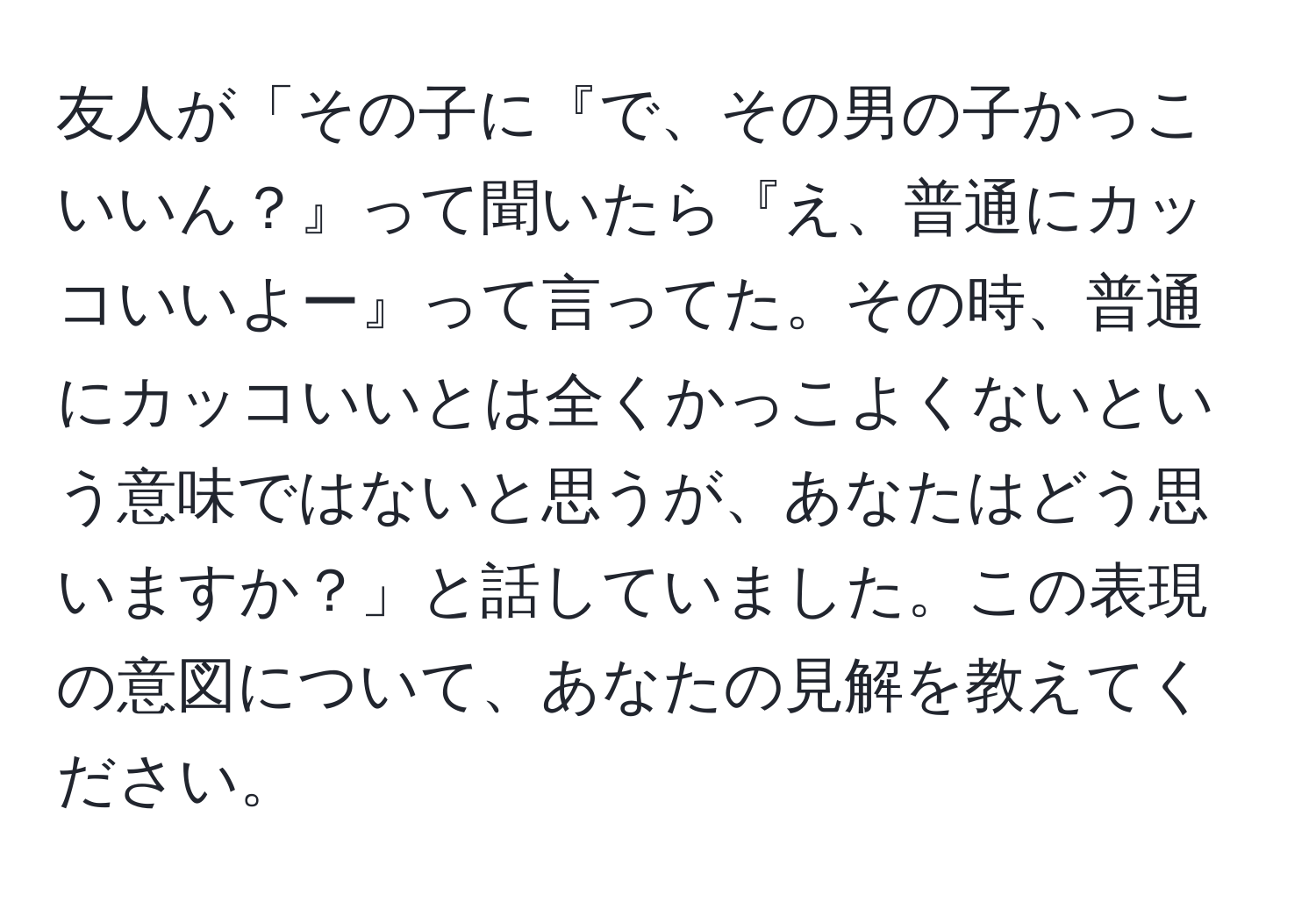 友人が「その子に『で、その男の子かっこいいん？』って聞いたら『え、普通にカッコいいよー』って言ってた。その時、普通にカッコいいとは全くかっこよくないという意味ではないと思うが、あなたはどう思いますか？」と話していました。この表現の意図について、あなたの見解を教えてください。