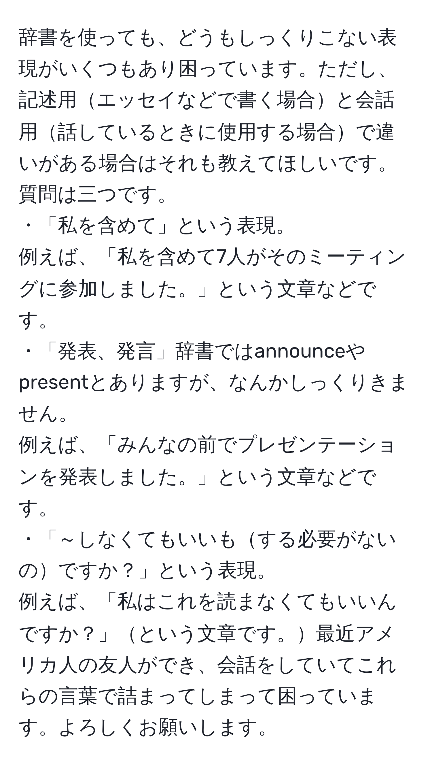 辞書を使っても、どうもしっくりこない表現がいくつもあり困っています。ただし、記述用エッセイなどで書く場合と会話用話しているときに使用する場合で違いがある場合はそれも教えてほしいです。質問は三つです。
・「私を含めて」という表現。
例えば、「私を含めて7人がそのミーティングに参加しました。」という文章などです。
・「発表、発言」辞書ではannounceやpresentとありますが、なんかしっくりきません。
例えば、「みんなの前でプレゼンテーションを発表しました。」という文章などです。
・「～しなくてもいいもする必要がないのですか？」という表現。
例えば、「私はこれを読まなくてもいいんですか？」という文章です。最近アメリカ人の友人ができ、会話をしていてこれらの言葉で詰まってしまって困っています。よろしくお願いします。