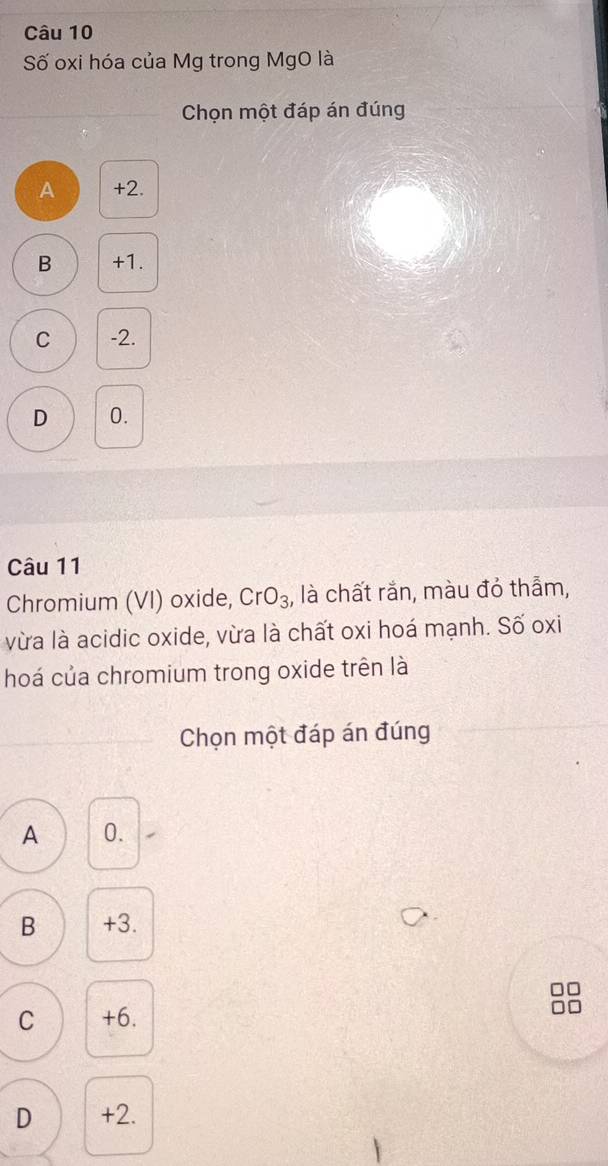 Số oxi hóa của Mg trong MgO là
Chọn một đáp án đúng
A +2.
B +1.
C -2.
D 0.
Câu 11
Chromium (VI) oxide, CrO_3 , là chất rắn, màu đỏ thẫm,
vừa là acidic oxide, vừa là chất oxi hoá mạnh. Số oxi
hoá của chromium trong oxide trên là
Chọn một đáp án đúng
A 0.
B +3.
□□
C +6.
D +2.