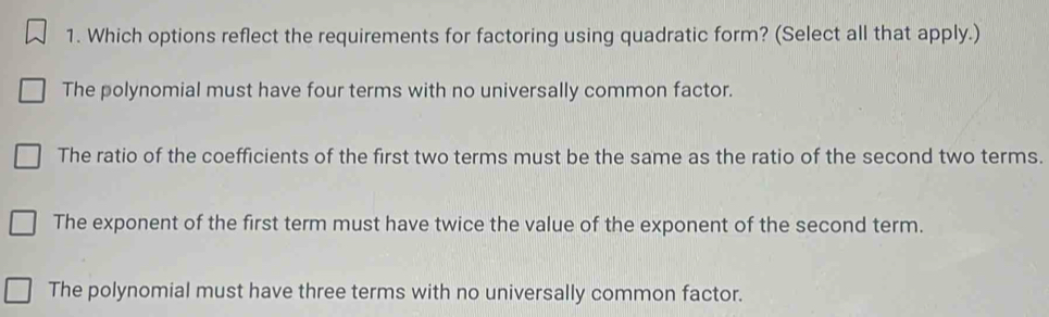 Which options reflect the requirements for factoring using quadratic form? (Select all that apply.)
The polynomial must have four terms with no universally common factor.
The ratio of the coefficients of the first two terms must be the same as the ratio of the second two terms.
The exponent of the first term must have twice the value of the exponent of the second term.
The polynomial must have three terms with no universally common factor.