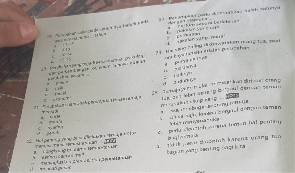 Penampilan perlu diperhatikan salah satunya
a. parfum secara berlebihan
19. Perubahan usia pada umumnya terjadi pada dengan memakai ....
c. perhiasan b. pakaian yang rapi
d. pakaian yang mahal
a. 11 - 15 usia remaja putra ... tahun
b. 9 - 13
anaknya remaja adalah perubahan ....
20. Perubahan yang terjadi secara emosi, psikologi, 24. Hal yang paling dikhawatirkan orang tua, saat
d. 12-15 c. 10 - 14
dan perkembangan kejiwaan lainnya adalah
a. pergaulannya
b. psikisnya
perubahan secara ....
c. fisiknya
a psikis
d. badannya
25. Remaja yang mulai memisahkan diri dari orang
b. fisik
d. ekonomi c. sosial
21. Perubahan suara anak perempuan masa remaja tua, dan lebih senang bergaul dengan teman
merupakan sikap yang HOTS
menjadi ....
a. wajar sebagai seorang remaja
a. parau
b. biasa saja, karena bergaul dengan teman
b. merdu
lebih menyenangkan
c. nyaring
22. Hal penting yang bisa dilakukan remaja untuk c. perlu dicontoh karena teman hal penting
d. pecah
mengisi masa remaja adalah .... HOTS bagi remaja
b. sering main ke mall d. tidak perlu dicontoh karena orang tua
a. nongkrong bersama teman-teman
c. meningkatkan prestasi dan pengetahuan bagian yang penting bagi kita
d. mencari pacar