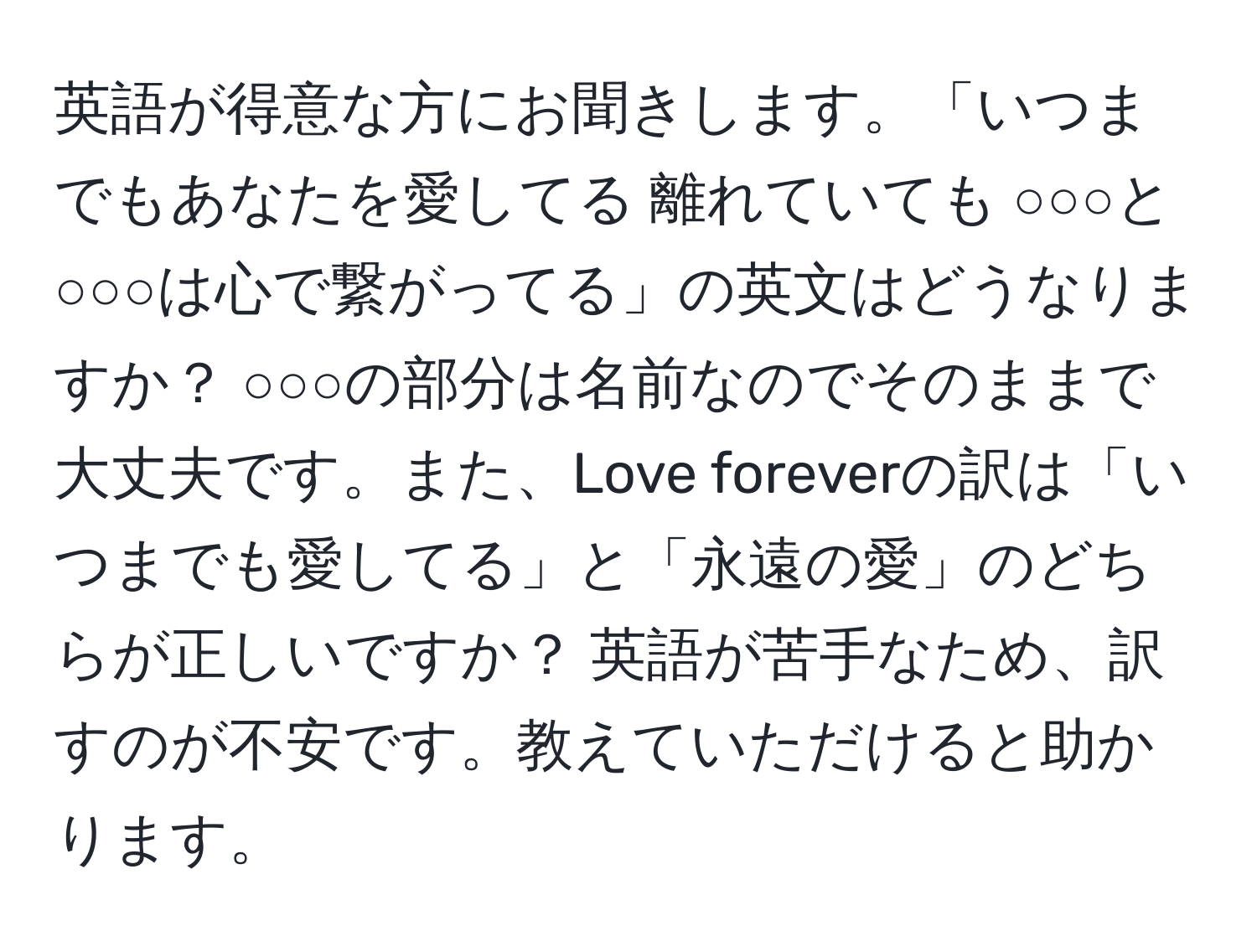 英語が得意な方にお聞きします。「いつまでもあなたを愛してる 離れていても ○○○と○○○は心で繋がってる」の英文はどうなりますか？ ○○○の部分は名前なのでそのままで大丈夫です。また、Love foreverの訳は「いつまでも愛してる」と「永遠の愛」のどちらが正しいですか？ 英語が苦手なため、訳すのが不安です。教えていただけると助かります。