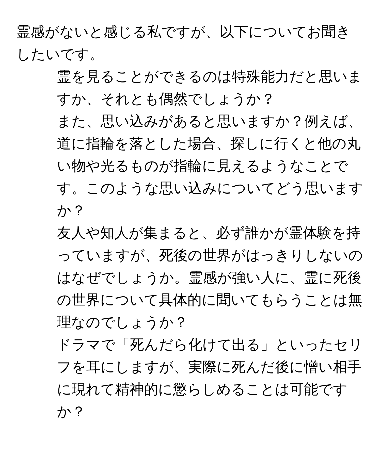 霊感がないと感じる私ですが、以下についてお聞きしたいです。  
1. 霊を見ることができるのは特殊能力だと思いますか、それとも偶然でしょうか？  
2. また、思い込みがあると思いますか？例えば、道に指輪を落とした場合、探しに行くと他の丸い物や光るものが指輪に見えるようなことです。このような思い込みについてどう思いますか？  
3. 友人や知人が集まると、必ず誰かが霊体験を持っていますが、死後の世界がはっきりしないのはなぜでしょうか。霊感が強い人に、霊に死後の世界について具体的に聞いてもらうことは無理なのでしょうか？  
4. ドラマで「死んだら化けて出る」といったセリフを耳にしますが、実際に死んだ後に憎い相手に現れて精神的に懲らしめることは可能ですか？