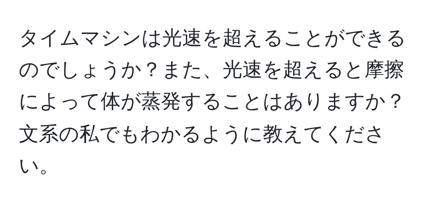 タイムマシンは光速を超えることができるのでしょうか？また、光速を超えると摩擦によって体が蒸発することはありますか？文系の私でもわかるように教えてください。