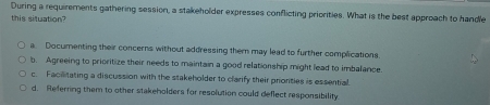 During a requirements gathering session, a stakeholder expresses conflicting priorities. What is the best approach to handle
this situation?
a Documenting their concerns without addressing them may lead to further complications.
b. Agreeing to prioritize their needs to maintain a good relationship might lead to imbalance.
c. Facilitating a discussion with the stakeholder to clarify their prionties is essential
d. Referring them to other stakeholders for resolution could deflect responsibility