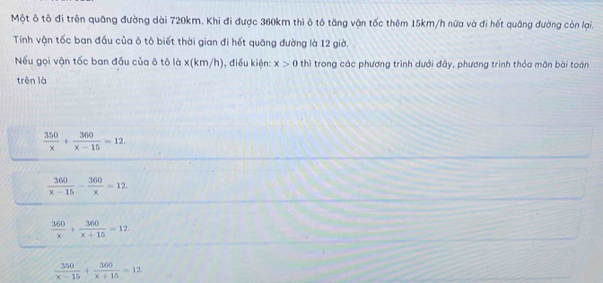 Một ô tô đi trên quãng đường dài 720km. Khi đi được 360km thì ô tô tăng vận tốc thêm 15km/h nữa và đi hết quãng đường còn lại.
Tính vận tốc ban đầu của ô tô biết thời gian đi hết quāng đường là 12 giờ.
Nếu gọi vận tốc ban đầu của ô tô là x (km/h), điều kiện: x>0 thì trong các phương trình dưới đây, phương trình thỏa mãn bài toán
trên là
 350/x + 360/x-15 =12.
 360/x-15 - 360/x =12
 360/x + 360/x+15 =12.
 350/x-15 + 360/x+15 =12