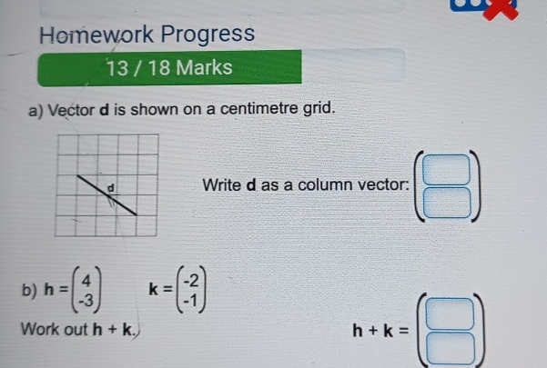 Homework Progress 
13 / 18 Marks 
a) Vector d is shown on a centimetre grid. 
Write d as a column vector: beginpmatrix □  □ endpmatrix
b) h=beginpmatrix 4 -3endpmatrix k=beginpmatrix -2 -1endpmatrix
Work out h+k.)
h+k=beginpmatrix □  □ endpmatrix