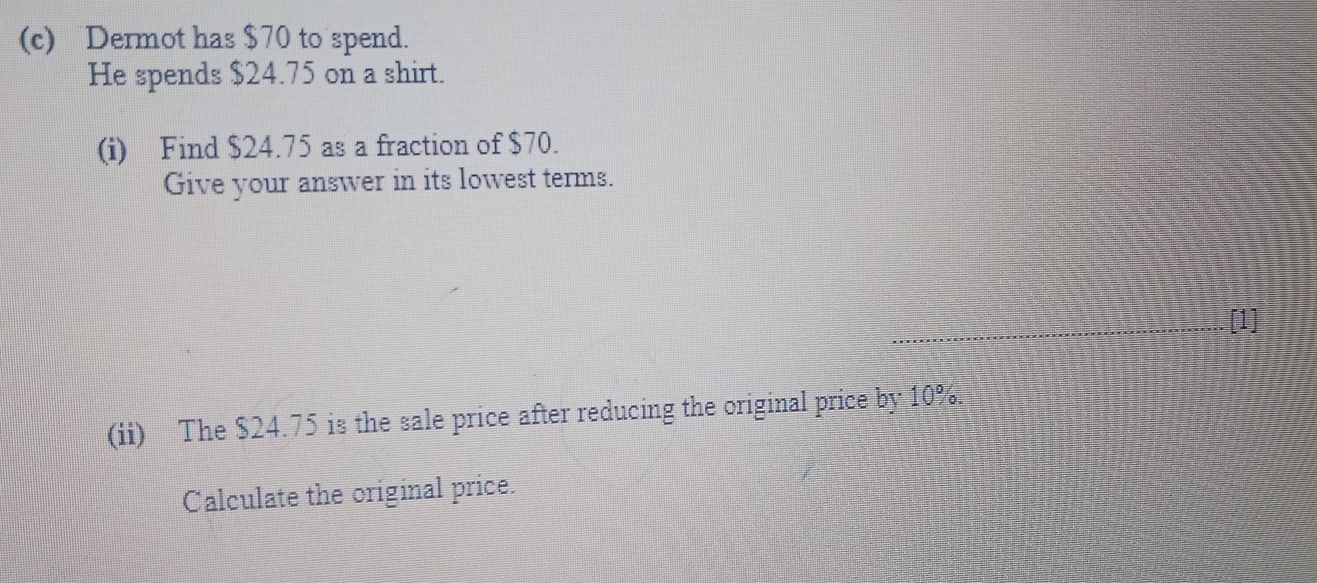 Dermot has $70 to spend. 
He spends $24.75 on a shirt. 
(i) Find $24.75 as a fraction of $70. 
Give your answer in its lowest terms. 
(ii) The $24.75 is the sale price after reducing the original price by 10%. 
Calculate the original price.