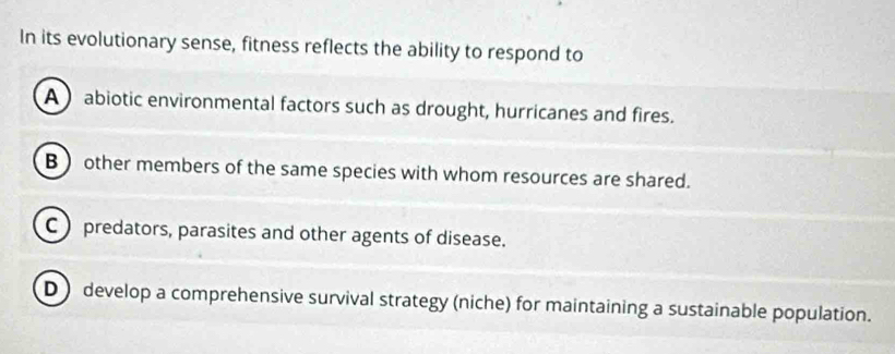 In its evolutionary sense, fitness reflects the ability to respond to
A  abiotic environmental factors such as drought, hurricanes and fires.
B  other members of the same species with whom resources are shared.
C )predators, parasites and other agents of disease.
D) develop a comprehensive survival strategy (niche) for maintaining a sustainable population.