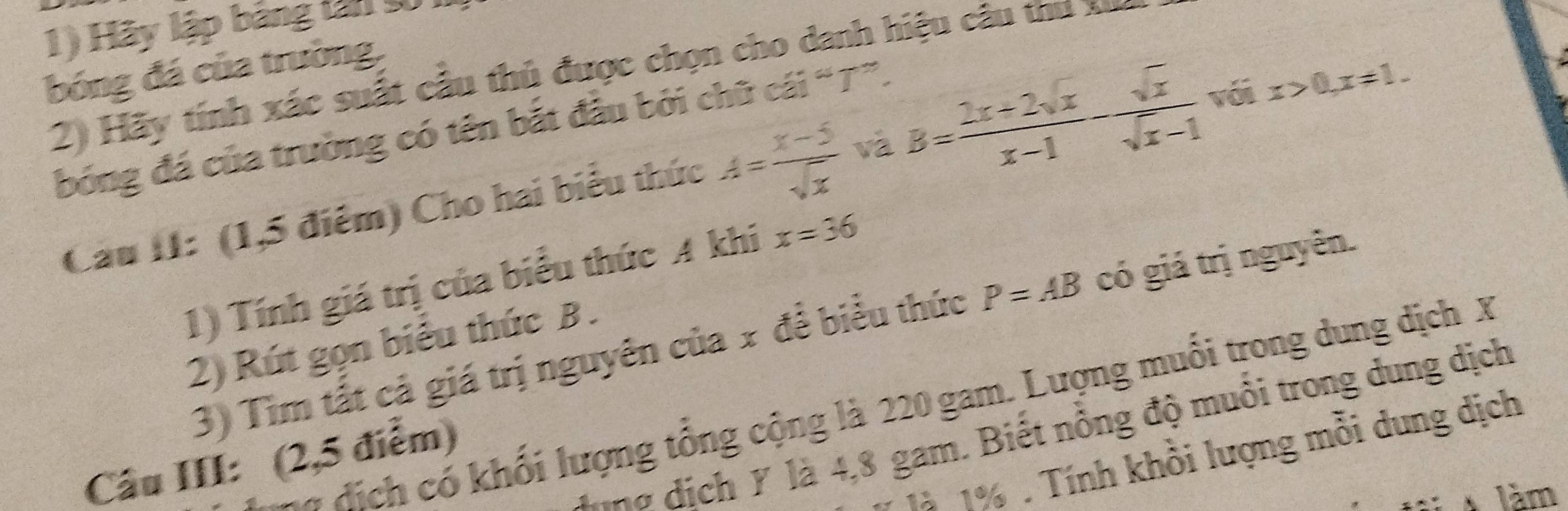 Hãy lập bảng tân t 
bóng đá của trường, 
2) Hãy tính xác suất cầu thủ được chọn cho danh hiệu câu thu x
bóng đá của trường có tên bắt đầu bởi chữ cái “T”. 
Câu II: (1,5 điểm) Cho hai biểu thức A= (x-5)/sqrt(x)  và B= (2x+2sqrt(x))/x-1 - sqrt(x)/sqrt(x)-1  với x>0, x!= 1. 
1) Tính giá trị của biểu thức A khi x=36
3) Tìm tất cả giá trị nguyên của x đề biểu thức P=AB có giá trị nguyên. 
2) Rút gọn biểu thức B. 
* dị ch có khối lượng tổng cộng là 220 gam. Lượng muối trong dung dịch X
lina dịch Y là 4,8 gam. Biết nổng độ muồi trong dung dịch 
1à 1%. Tính khồi lượng mỗi dung dịch 
Câu III: (2,5 điểm) 
làm