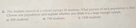 The student council at a school surveys 50 students. What percent of each population is this?
Choose one population and explain whether you think it is a large enough sample.
a) 450 students b) 750 students c) 1200 students