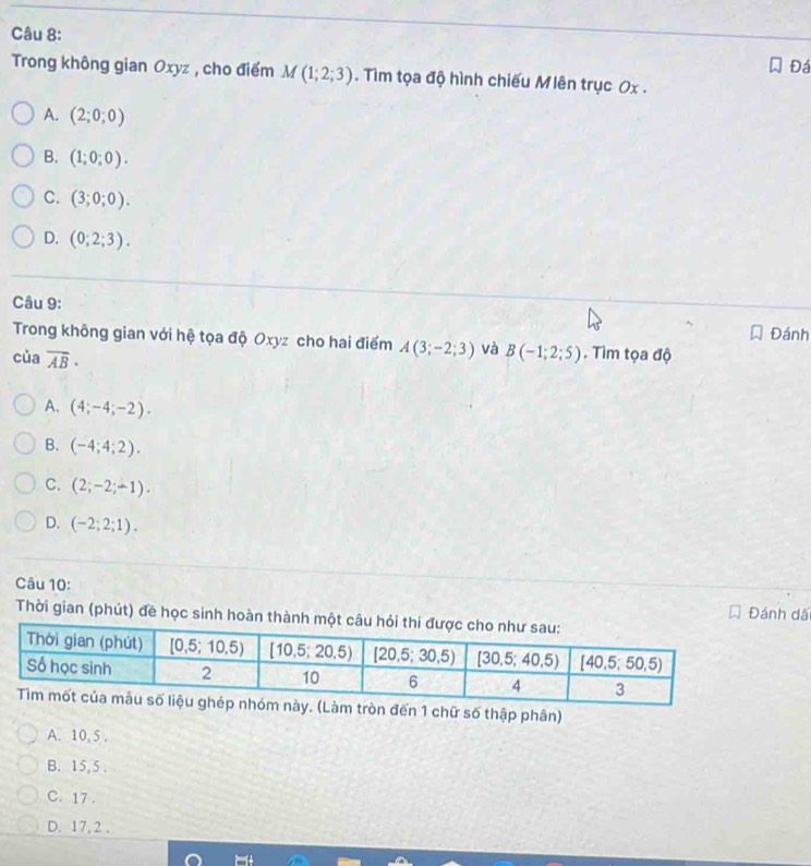 Đá
Trong không gian Oxyz , cho điểm M(1;2;3). Tìm tọa độ hình chiếu Mlên trục Ox .
A. (2;0;0)
B. (1;0;0).
C. (3;0;0).
D. (0;2;3).
Câu 9:
Trong không gian với hệ tọa độ Oxyz cho hai điểm A(3;-2;3) và Đánh
của overline AB· B(-1;2;5). Tìm tọa độ
A. (4;-4;-2).
B. (-4;4;2).
C. (2;-2;-1).
D. (-2;2;1).
Câu 10: Đánh dã
Thời gian (phút) đề học sinh hoàn thành
hóm này. (Làm tròn đến 1 chữ số thập phân)
A. 10, 5 .
B. 15,5 .
C. 17 .
D. 17, 2 .