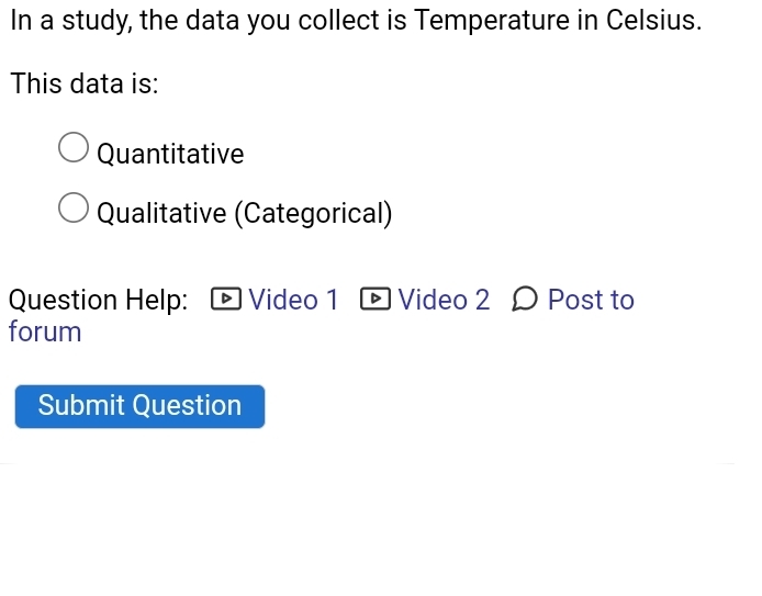 In a study, the data you collect is Temperature in Celsius. 
This data is: 
Quantitative 
Qualitative (Categorical) 
Question Help: Video 1 Video 2 Ω Post to 
forum 
Submit Question