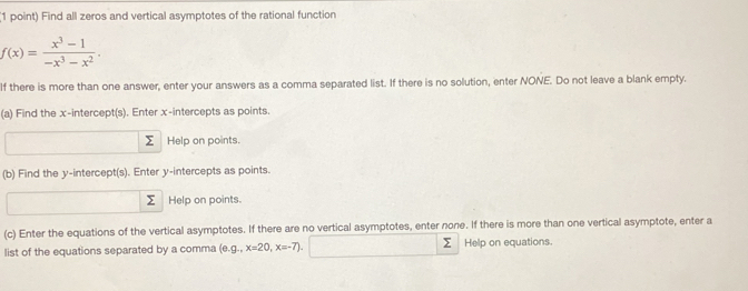 Find all zeros and vertical asymptotes of the rational function
f(x)= (x^3-1)/-x^3-x^2 . 
If there is more than one answer, enter your answers as a comma separated list. If there is no solution, enter NONE. Do not leave a blank empty. 
(a) Find the x-intercept(s). Enter x-intercepts as points. 
Help on points. 
(b) Find the y-intercept(s). Enter y-intercepts as points. 
Σ Help on points. 
(c) Enter the equations of the vertical asymptotes. If there are no vertical asymptotes, enter none. If there is more than one vertical asymptote, enter a 
list of the equations separated by a comma (e. g.,x=20,x=-7) Σ Help on equations.