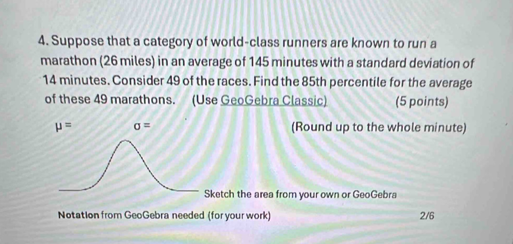 Suppose that a category of world-class runners are known to run a 
marathon (26 miles) in an average of 145 minutes with a standard deviation of
14 minutes. Consider 49 of the races. Find the 85th percentile for the average 
of these 49 marathons. (Use GeoGebra Classic) (5 points)
sigma =
mu = (Round up to the whole minute) 
Sketch the area from your own or GeoGebra 
Notation from GeoGebra needed (for your work) 2/6