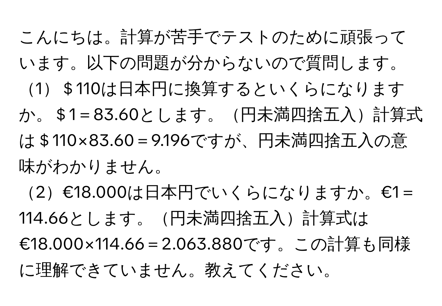 こんにちは。計算が苦手でテストのために頑張っています。以下の問題が分からないので質問します。  
1＄110は日本円に換算するといくらになりますか。＄1＝83.60とします。円未満四捨五入計算式は＄110×83.60＝9.196ですが、円未満四捨五入の意味がわかりません。  
2€18.000は日本円でいくらになりますか。€1＝114.66とします。円未満四捨五入計算式は€18.000×114.66＝2.063.880です。この計算も同様に理解できていません。教えてください。