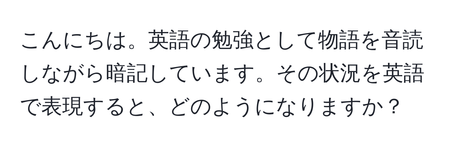 こんにちは。英語の勉強として物語を音読しながら暗記しています。その状況を英語で表現すると、どのようになりますか？