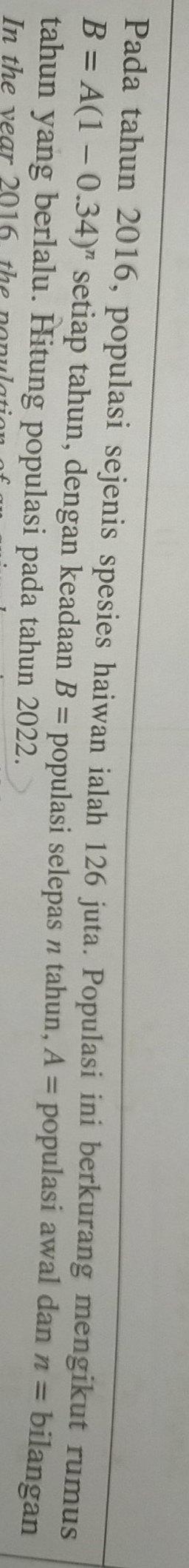 Pada tahun 2016, populasi sejenis spesies haiwan ialah 126 juta. Populasi ini berkurang mengikut rumus
B=A(1-0.34)^n setiap tahun, dengan keadaan B= populasi selepas n tahun, A= populasi awal dan n= bilangan 
tahun yang berlalu. Hitung populasi pada tahun 2022. 
In the year 2016, the nopular