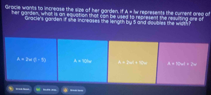 Gracie wants to increase the size of her garden. If A= lw represents the current area of
her garden, what is an equation that can be used to represent the resulting are of
Gracie's garden if she increases the length by 5 and doubles the width?
A=2w(1-5) A=10lw A=2wl+10w A=10wl+2w
Streak Boost Double Jeop. Streak Saver