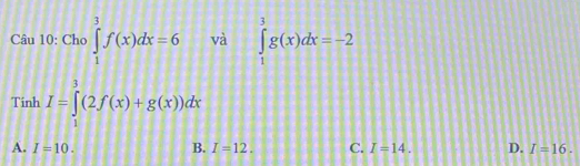 Cho ∈tlimits _1^3f(x)dx=6 và ∈tlimits _1^3g(x)dx=-2
Tinh I=∈tlimits _1^3(2f(x)+g(x))dx
A. I=10. B. I=12. C. I=14. D. I=16.