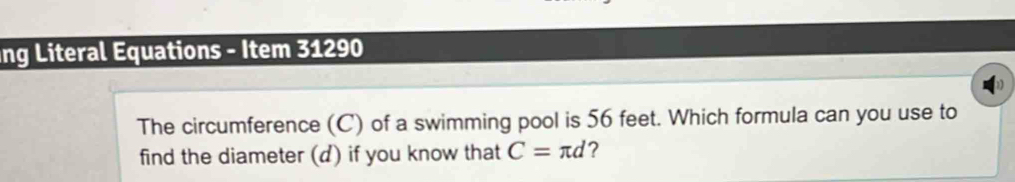 ang Literal Equations - Item 31290 
The circumference (C) of a swimming pool is 56 feet. Which formula can you use to 
find the diameter (d) if you know that C=π d ?