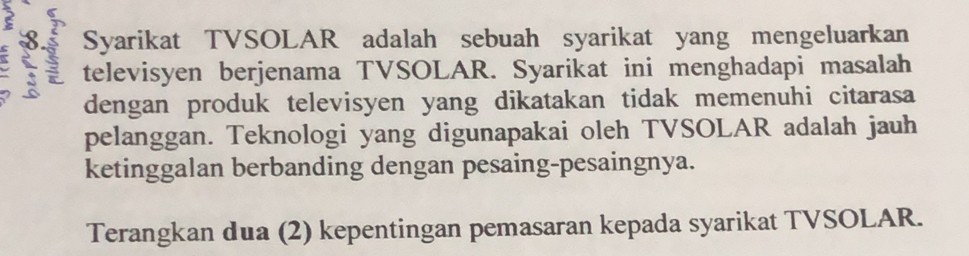 Syarikat TVSOLAR adalah sebuah syarikat yang mengeluarkan 
televisyen berjenama TVSOLAR. Syarikat ini menghadapi masalah 
dengan produk televisyen yang dikatakan tidak memenuhi citarasa 
pelanggan. Teknologi yang digunapakai oleh TVSOLAR adalah jauh 
ketinggalan berbanding dengan pesaing-pesaingnya. 
Terangkan dua (2) kepentingan pemasaran kepada syarikat TVSOLAR.