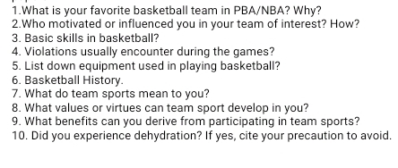 What is your favorite basketball team in PBA/NBA? Why? 
2.Who motivated or influenced you in your team of interest? How? 
3. Basic skills in basketball? 
4. Violations usually encounter during the games? 
5. List down equipment used in playing basketball? 
6. Basketball History. 
7. What do team sports mean to you? 
8. What values or virtues can team sport develop in you? 
9. What benefits can you derive from participating in team sports? 
10. Did you experience dehydration? If yes, cite your precaution to avoid.