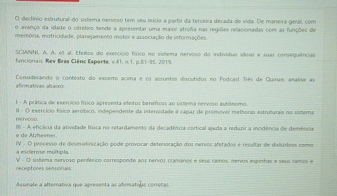 declínio estrutural do sistema nervoso tem seu início a partir da terceira década de vida. De maneira geral, com 
o avanço da idade o cérebro tende a apresentar uma maior atrofia nas regiões relacionadas com as funções de 
memória, motricidade, planejamento motor e associação de informações. 
SCIANNI, A. A, et al. Efeitos do exercício físico no sistema nervoso do indivíduo idoso e suas consequências 
funcionais. Rev Bras Ciênc Esporte, v.41. n.1, p.81-95. 2019. 
Considerando o contexto do excerto acima e os assuntos discutidos no Podcast Três de Quinze, analise as 
afirmativas abaix 
l - A prática de exercício físico apresenta efeitos benéficos ao sistema nervoso autônomo. 
II - O exercício físico aeróbico, independente da intensidade é capaz de promover melhoras estruturais no sistema 
nervoso. 
III - A eficácia da atividade física no retardamento da decadência cortical ajuda a reduzir a incidência de demência 
lzh eimer 
IV - O processo de desmielinização pode provocar deterioração dos nervos afetados e resultar de distúrbios como 
a esclerose múltipla. 
V - O sistema nervoso periférico corresponde aos nervos cranianos e seus ramos, nervos espinhas e seus ramos e 
receptores sensoriais 
Assinale a alternativa que apresenta as afirmativlas corretas