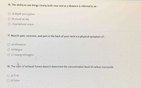 The ability to see things clearly both near and at a distance is referred to as :
a) depth perception
b) visual acuity
c) peripheral vision
17. Muscle pain, soreness, and pain in the back of your neck is a physical symptom of :
a) relaxation
b) fatigue
c) raising teenagers
18. The odor of exhaust fumes doesn't determine the concentration level of carbon monoxide
a) True
b) False