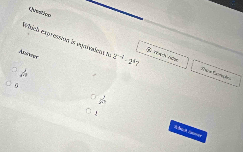 Question
Which expression is equivalent to 2^(-4)· 2^4 ?
Answer
Watch Video Show Examples
 1/4^(10) 
0
 1/2^(16) 
1
Submit Answer