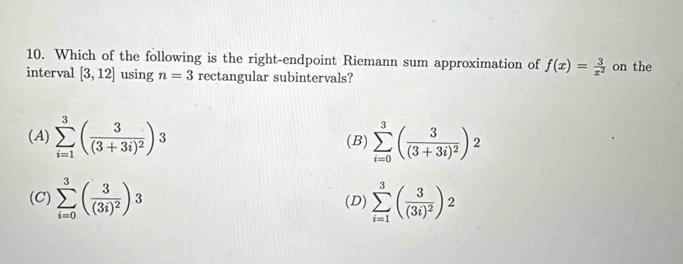 Which of the following is the right-endpoint Riemann sum approximation of f(x)= 3/x^2 
interval [3,12] using n=3 rectangular subintervals? on the
(A) sumlimits _(i=1)^3(frac 3(3+3i)^2)3 (B) sumlimits _(i=0)^3(frac 3(3+3i)^2)^2
(C) sumlimits _(i=0)^3(frac 3(3i)^2)3 (D) sumlimits _(i=1)^3(frac 3(3i)^2)2