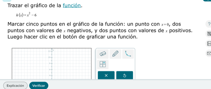 Trazar el gráfico de la función.
h(x)=x^2-6
Marcar cinco puntos en el gráfico de la función: un punto con x=0 , dos ? 
puntos con valores de x negativos, y dos puntos con valores de x positivos. 
Luego hacer clic en el botón de graficar una función. 
× 
Explicación Verificar