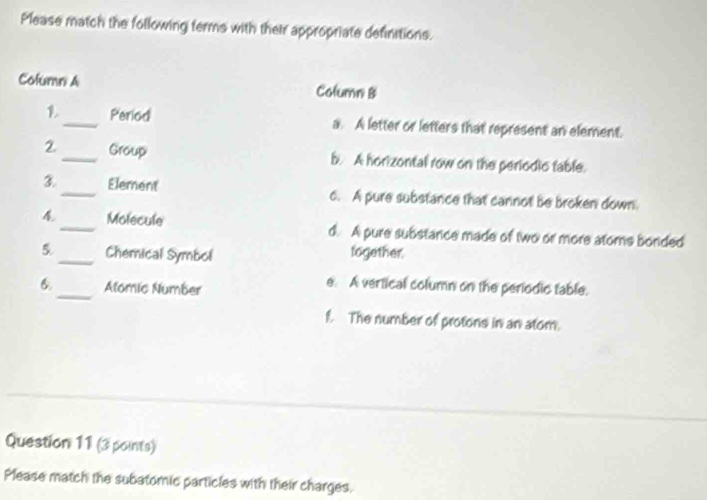 Please match the following terms with their appropriate definitions.
Column A Column B
_Period a. A letter or letters that represent an element.
2_ Group b. A horizontal row on the periodic table.
3_ Element o. A pure substance that cannot be broken down.
4_ Molecule d. A pure substance made of two or more atoms bonded
5._ Chemical Symbol together.
_
6. Alomic Number
e. A vertical column on the periodic table.
f. The number of protons in an atom.
Question 11 (3 points)
Please match the subatomic particles with their charges.