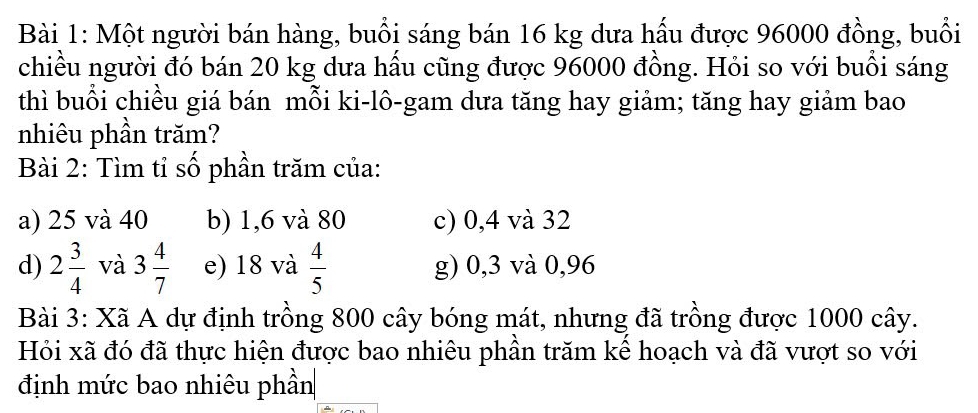 Một người bán hàng, buổi sáng bán 16 kg dưa hấu được 96000 đồng, buổi
chiều người đó bán 20 kg dưa hầu cũng được 96000 đồng. Hỏi so với buồi sáng
thì buổi chiều giá bán mỗi ki-lô-gam dưa tăng hay giảm; tăng hay giảm bao
nhiêu phần trăm?
Bài 2: Tìm tỉ số phần trăm của:
a) 25 và 40 b) 1,6 và 80 c) 0,4 và 32
d) 2 3/4  và 3 4/7  e) 18 và  4/5  g) 0,3 và 0,96
Bài 3: Xã A dự định trồng 800 cây bóng mát, nhưng đã trồng được 1000 cây.
Hỏi xã đó đã thực hiện được bao nhiêu phần trăm kể hoạch và đã vượt so với
định mức bao nhiêu phần