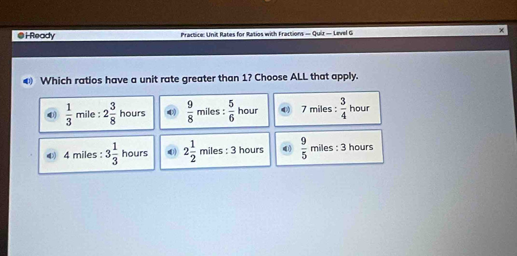 ●iReady Practice: Unit Rates for Ratios with Fractions — Quiz — Level G
4 Which ratios have a unit rate greater than 1? Choose ALL that apply.
4)  1/3  mile : 2 3/8  hours 4)  9/8  miles :  5/6  hour 7 miles :  3/4  hour
◆ 4 miles : 3 1/3  hours 4) 2 1/2  miles : 3 hours  9/5  miles : 3 hours