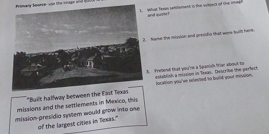 Primary Source- use the image and quut 
1. What Texas settlement is the subject of the imag 
and quote? 
Name the mission and presidio that were built here. 
. Pretend that you're a Spanish friar about to 
establish a mission in Texas. Describe the perfect 
location you've selected to build your mission. 
“Built halfway between the 
missions and the settlements in Mexico, this 
mission-presidio system would grow into one 
of the largest cities in Texas."