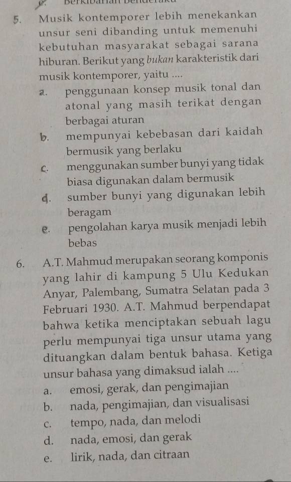 Musik kontemporer lebih menekankan
unsur seni dibanding untuk memenuhi
kebutuhan masyarakat sebagai sarana
hiburan. Berikut yang bukan karakteristik dari
musik kontemporer, yaitu ....
a. penggunaan konsep musik tonal dan
atonal yang masih terikat dengan
berbagai aturan
b. mempunyai kebebasan dari kaidah
bermusik yang berlaku
c. menggunakan sumber bunyi yang tidak
biasa digunakan dalam bermusik
4. sumber bunyi yang digunakan lebih
beragam
e. pengolahan karya musik menjadi lebih
bebas
6. A.T. Mahmud merupakan seorang komponis
yang lahir di kampung 5 Ulu Kedukan
Anyar, Palembang, Sumatra Selatan pada 3
Februari 1930. A.T. Mahmud berpendapat
bahwa ketika menciptakan sebuah lagu
perlu mempunyai tiga unsur utama yang
dituangkan dalam bentuk bahasa. Ketiga
unsur bahasa yang dimaksud ialah ....
a. emosi, gerak, dan pengimajian
b. nada, pengimajian, dan visualisasi
c. tempo, nada, dan melodi
d. nada, emosi, dan gerak
e. lirik, nada, dan citraan