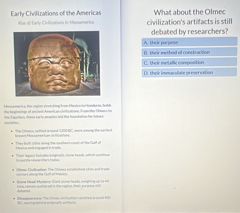 Early Civilizations of the Americas What about the Olmec
Rise of Early Civilizations in Mesoamerica civilization's artifacts is still
debated by researchers?
A. their purpose
B. their method of construction
C. their metallic composition
D. their immaculate preservation
Mesoamerica, the region stretching from Mexico to Honduras, holds
the beginnings of ancient American civilizations. From the Olmecs to
the Zapotecs, these early peoples laid the foundation for future
societies.
The Olmecs, settled around 1200 BC, were among the earliest
known Mesoamerican civilizations.
They built cities along the southern coast of the Gulf of
Mexico and engaged in trade.
Their legacy includes enigmatic stone heads, which continue
to puzzle researchers today.
Olmec Civilization: The Olmecs established cities and trade
centers along the Gulf of Mexico.
Stone Head Mystery: Giant stone heads, weighing up to 44
tons, remain scattered in the region, their purpose still
debated.
Disappearance: The Olmec civilization vanished around 400
BC, leaving behind enigmatic artifacts