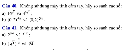 Không sử dụng máy tính cầm tay, hãy so sánh các số: 
a) 16^(sqrt(3)) và 4^(3sqrt(2)); 
b) (0,2)^sqrt(16) và (0,2)^sqrt[3](60). 
Câu 41. Không sử dụng máy tính cầm tay, hãy so sánh các số: 
a) 2^(300) và 3^(200); 
b) (sqrt(5))^- 2/3  và sqrt[3](4).