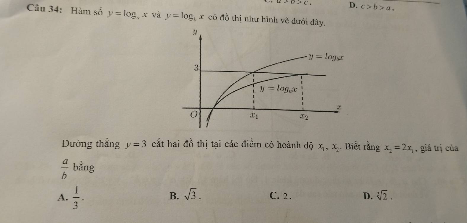 a>b>c.
D. c>b>a.
Câu 34: Hàm số y=log _ax và y=log _bx có dhat O thị như hình vẽ dưới đây.
Đường thắng y=3 cắt hai đồ thị tại các điểm có hoành độ x_1,x_2. Biết rằng x_2=2x_1 , giá trị của
 a/b  ∠ bằng
B. sqrt(3).
A.  1/3 . C. 2 . D. sqrt[3](2).