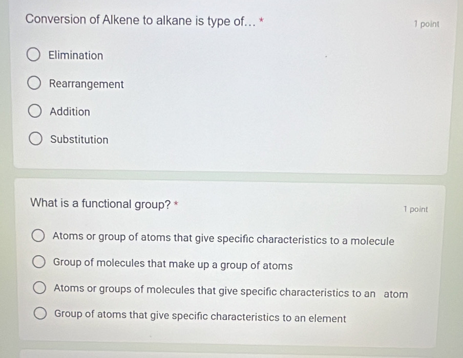 Conversion of Alkene to alkane is type of... * 1 point
Elimination
Rearrangement
Addition
Substitution
What is a functional group? *
1 point
Atoms or group of atoms that give specific characteristics to a molecule
Group of molecules that make up a group of atoms
Atoms or groups of molecules that give specific characteristics to an atom
Group of atoms that give specific characteristics to an element