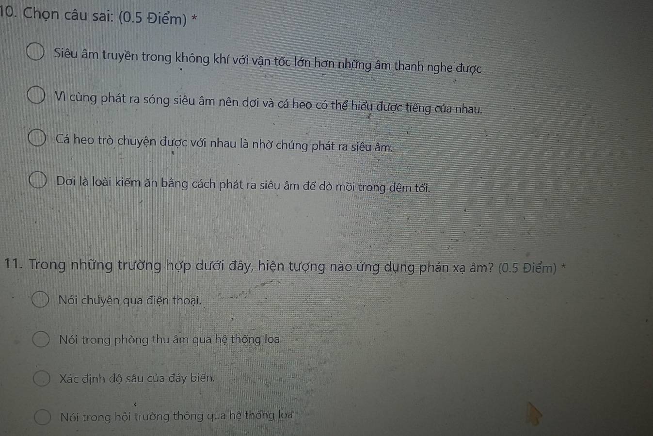 Chọn câu sai: (0.5 Điểm) *
Siêu âm truyền trong không khí với vận tốc lớn hơn những âm thanh nghe được
Vì cùng phát ra sóng siêu âm nên dơi và cá heo có thể hiểu được tiếng của nhau.
Cá heo trò chuyện được với nhau là nhờ chúng phát ra siêu âm.
Dơi là loài kiếm ăn bằng cách phát ra siêu âm để dò mồi trong đêm tối.
11. Trong những trường hợp dưới đây, hiện tượng nào ứng dụng phản xạ âm? (0.5 Điểm) *
Nói chưyện qua điện thoại.
Nói trong phòng thu âm qua hệ thống loa
Xác định độ sâu của đáy biển.
Nói trong hội trường thông qua hệ thống loa