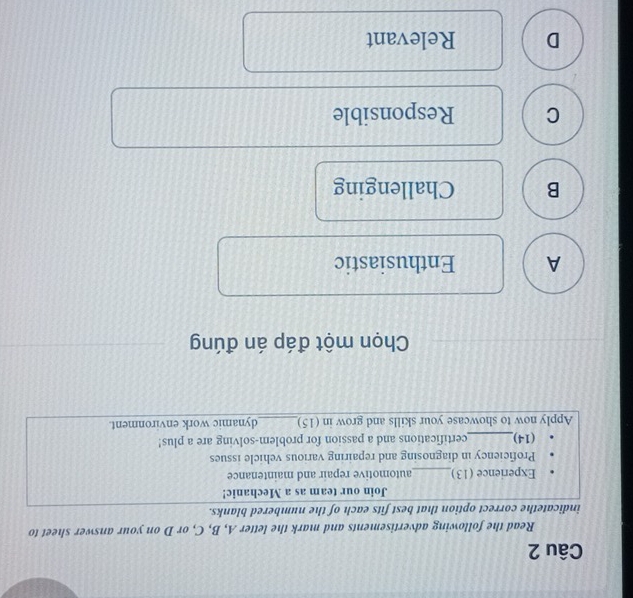Read the following advertisements and mark the letter A, B, C, or D on your answer sheet to
indicatethe correct option that best fits each of the numbered blanks.
Join our team as a Mechanic!
Experience (13)_ automotive repair and maintenance
Proficiency in diagnosing and repairing various vehicle issues
(14)_ certifications and a passion for problem-solving are a plus!
Apply now to showcase your skills and grow in (15)_ dynamic work environment.
Chọn một đáp án đúng
A Enthusiastic
B Challenging
C Responsible
D Relevant