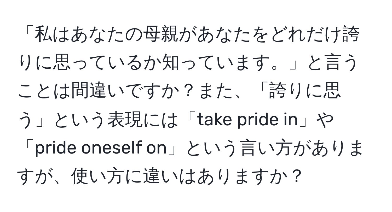 「私はあなたの母親があなたをどれだけ誇りに思っているか知っています。」と言うことは間違いですか？また、「誇りに思う」という表現には「take pride in」や「pride oneself on」という言い方がありますが、使い方に違いはありますか？