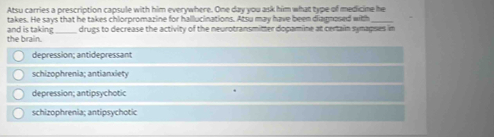 Atsu carries a prescription capsule with him everywhere. One day you ask him what type of medicine he
takes. He says that he takes chlorpromazine for halllucinations. Atsu may have been diagnosed with
and is taking_ drugs to decrease the activity of the neurotransmitter dopamine at certain synapses in
the brain.
depression; antidepressant
schizophrenia; antianxiety
depression; antipsychotic
schizophrenia; antipsychotic