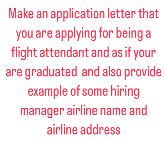 Make an application letter that 
you are applying for being a 
flight attendant and as if your 
are graduated and also provide 
example of some hiring 
manager airline name and 
airline address