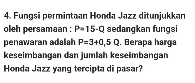 Fungsi permintaan Honda Jazz ditunjukkan 
oleh persamaan : P=15-Q sedangkan fungsi 
penawaran adalah P=3+0,5 Q. Berapa harga 
keseimbangan dan jumlah keseimbangan 
Honda Jazz yang tercipta di pasar?