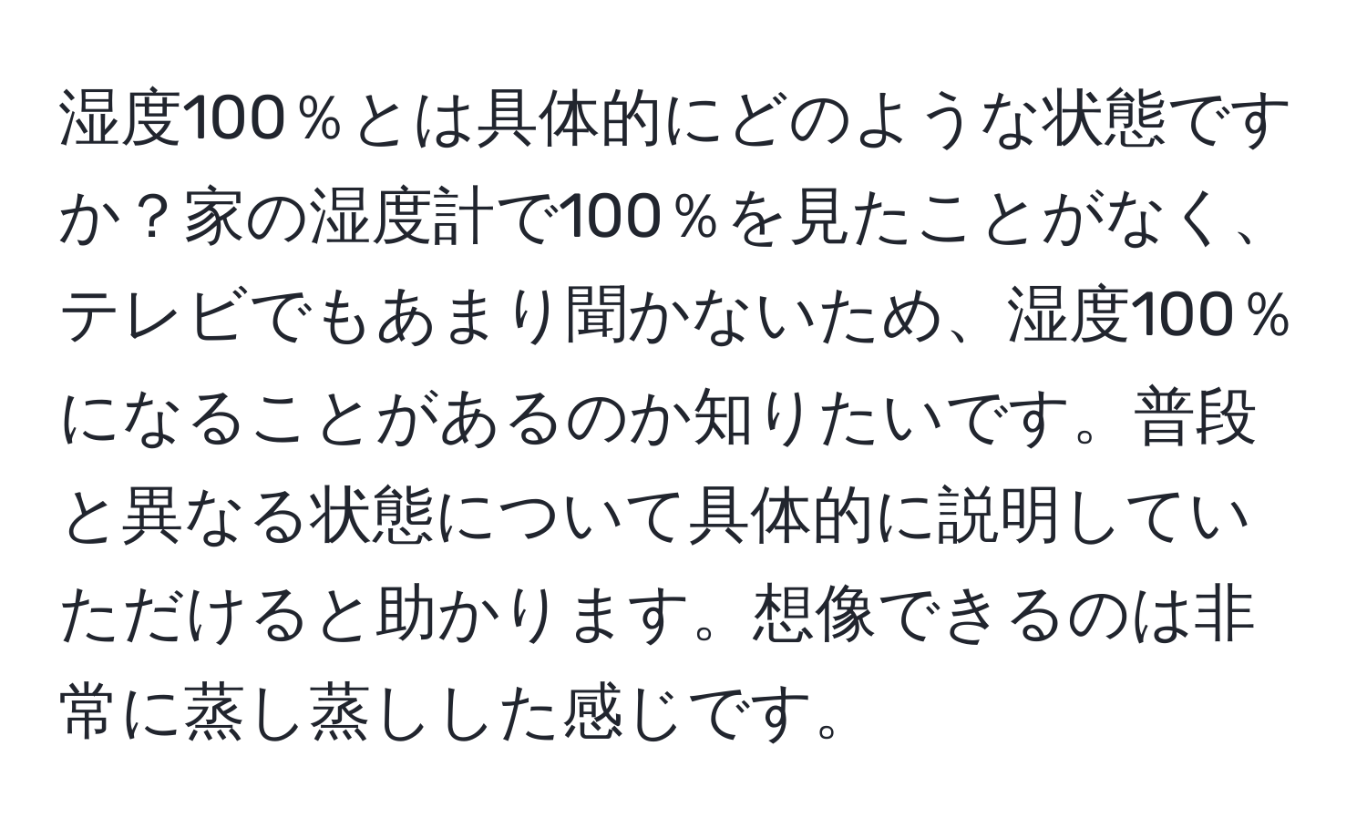 湿度100％とは具体的にどのような状態ですか？家の湿度計で100％を見たことがなく、テレビでもあまり聞かないため、湿度100％になることがあるのか知りたいです。普段と異なる状態について具体的に説明していただけると助かります。想像できるのは非常に蒸し蒸しした感じです。