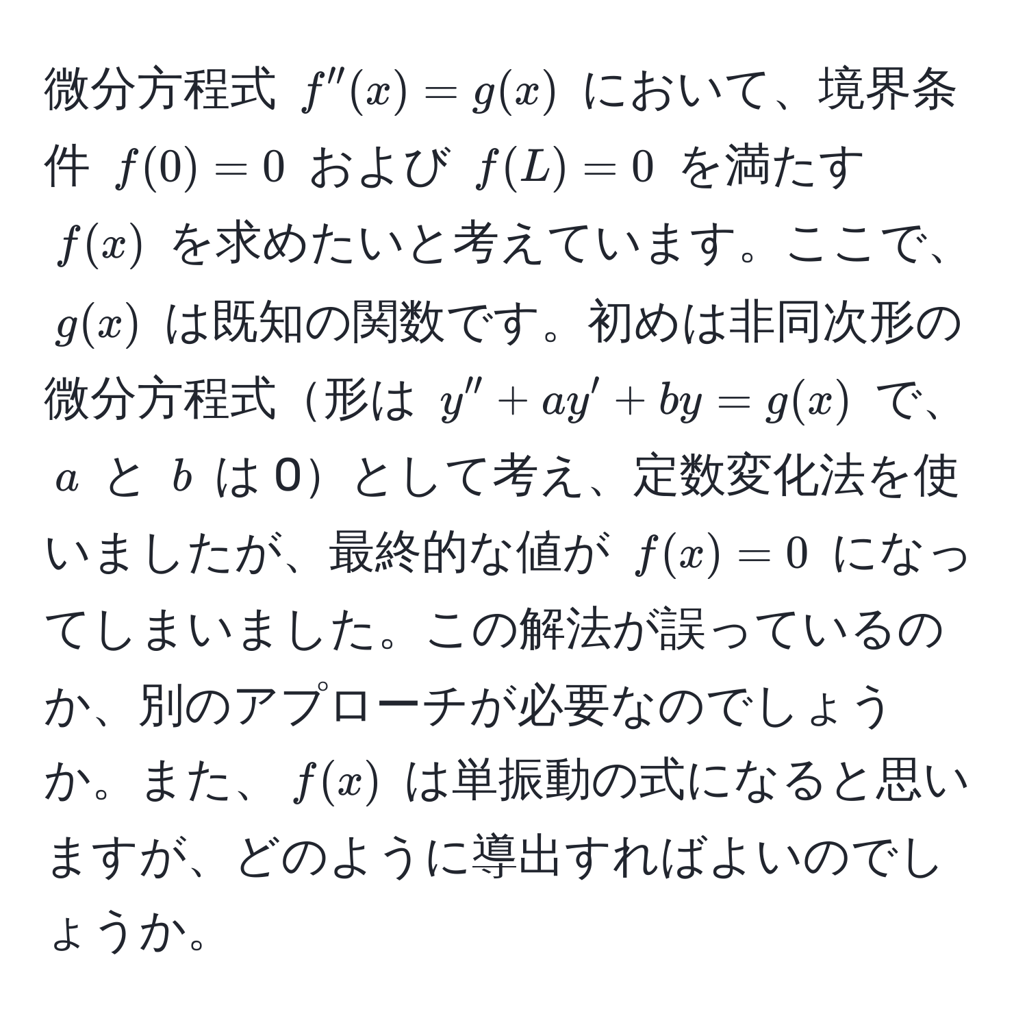 微分方程式 $f''(x) = g(x)$ において、境界条件 $f(0) = 0$ および $f(L) = 0$ を満たす $f(x)$ を求めたいと考えています。ここで、$g(x)$ は既知の関数です。初めは非同次形の微分方程式形は $y'' + ay' + by = g(x)$ で、$a$ と $b$ は 0として考え、定数変化法を使いましたが、最終的な値が $f(x) = 0$ になってしまいました。この解法が誤っているのか、別のアプローチが必要なのでしょうか。また、$f(x)$ は単振動の式になると思いますが、どのように導出すればよいのでしょうか。